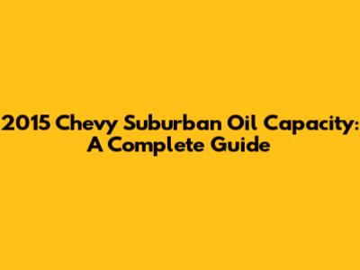 2015 Chevy Suburban Oil Capacity: A Complete Guide