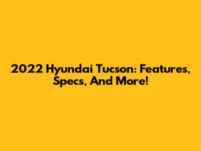 2022 Hyundai Tucson: Features, Specs, And More!