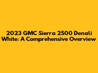 2023 GMC Sierra 2500 Denali White: A Comprehensive Overview