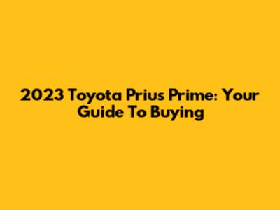 2023 Toyota Prius Prime: Your Guide To Buying