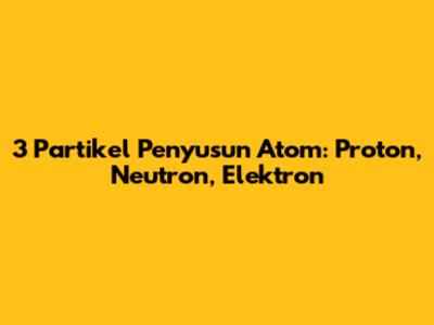 3 Partikel Penyusun Atom: Proton, Neutron, Elektron