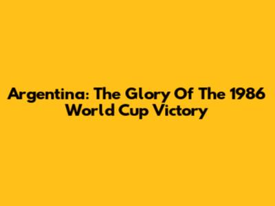 Argentina: The Glory Of The 1986 World Cup Victory