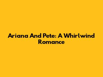 Ariana And Pete: A Whirlwind Romance