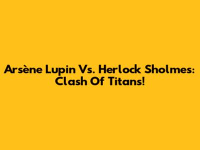 Arsène Lupin Vs. Herlock Sholmes: Clash Of Titans!