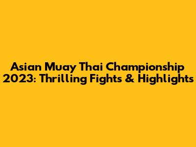 Asian Muay Thai Championship 2023: Thrilling Fights & Highlights