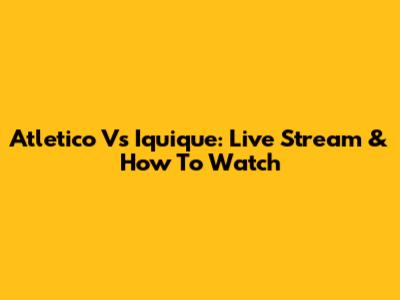 Atletico Vs Iquique: Live Stream & How To Watch