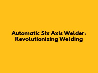 Automatic Six Axis Welder: Revolutionizing Welding