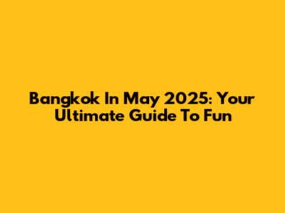 Bangkok In May 2025: Your Ultimate Guide To Fun