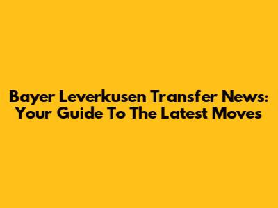 Bayer Leverkusen Transfer News: Your Guide To The Latest Moves