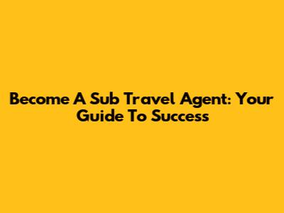 Become A Sub Travel Agent: Your Guide To Success