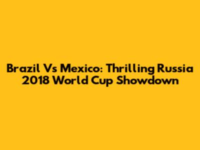 Brazil Vs Mexico: Thrilling Russia 2018 World Cup Showdown