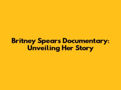 Britney Spears Documentary: Unveiling Her Story