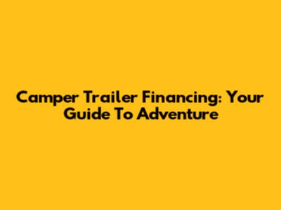 Camper Trailer Financing: Your Guide To Adventure