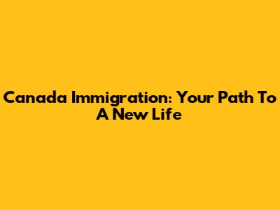 Canada Immigration: Your Path To A New Life
