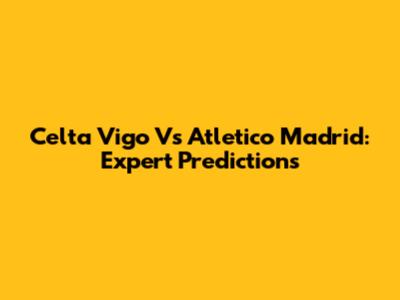 Celta Vigo Vs Atletico Madrid: Expert Predictions