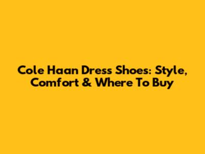 Cole Haan Dress Shoes: Style, Comfort & Where To Buy
