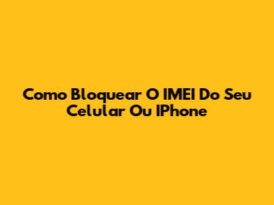 Como Bloquear O IMEI Do Seu Celular Ou IPhone