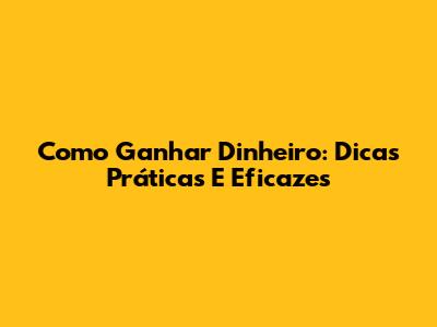 Como Ganhar Dinheiro: Dicas Práticas E Eficazes