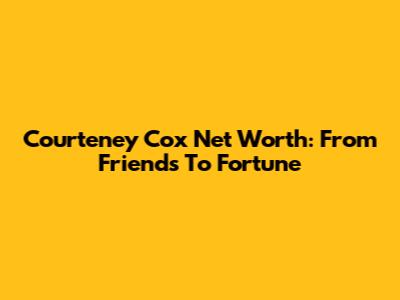 Courteney Cox Net Worth: From Friends To Fortune