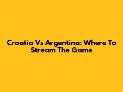Croatia Vs Argentina: Where To Stream The Game