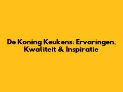 De Koning Keukens: Ervaringen, Kwaliteit & Inspiratie