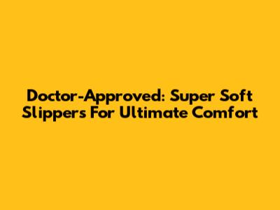 Doctor-Approved: Super Soft Slippers For Ultimate Comfort