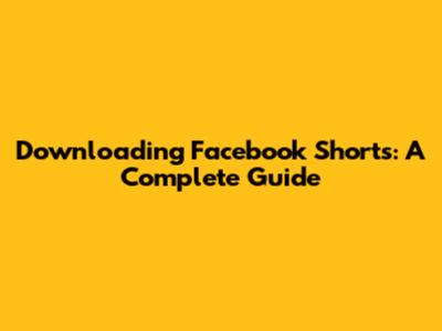 Downloading Facebook Shorts: A Complete Guide