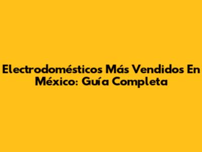 Electrodomésticos Más Vendidos En México: Guía Completa