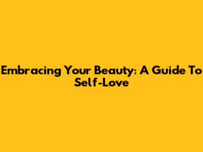 Embracing Your Beauty: A Guide To Self-Love
