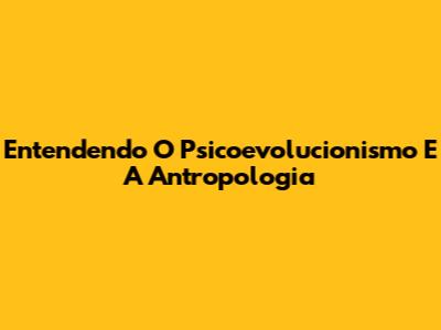 Entendendo O Psicoevolucionismo E A Antropologia