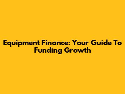 Equipment Finance: Your Guide To Funding Growth