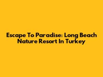 Escape To Paradise: Long Beach Nature Resort In Turkey