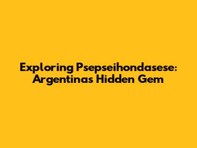 Exploring Psepseihondasese: Argentina's Hidden Gem