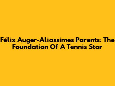 Félix Auger-Aliassime's Parents: The Foundation Of A Tennis Star