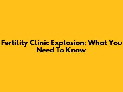 Fertility Clinic Explosion: What You Need To Know
