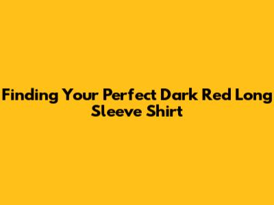 Finding Your Perfect Dark Red Long Sleeve Shirt