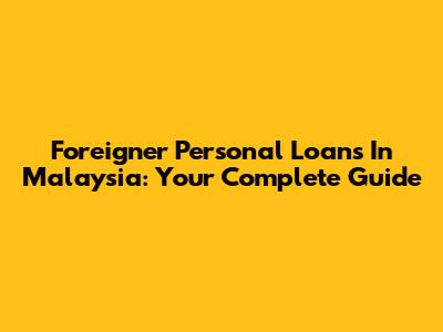 Foreigner Personal Loans In Malaysia: Your Complete Guide