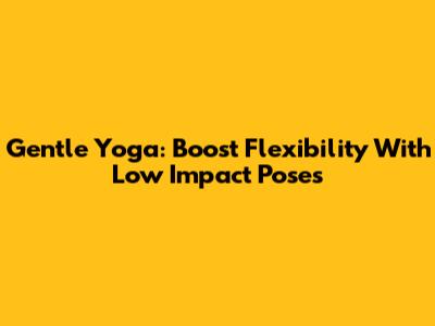Gentle Yoga: Boost Flexibility With Low Impact Poses
