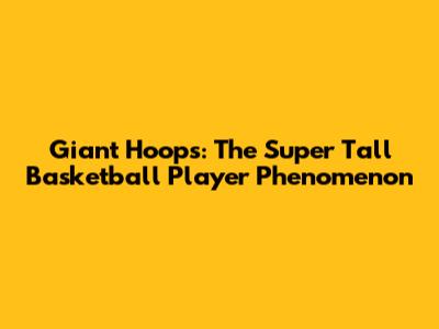 Giant Hoops: The Super Tall Basketball Player Phenomenon