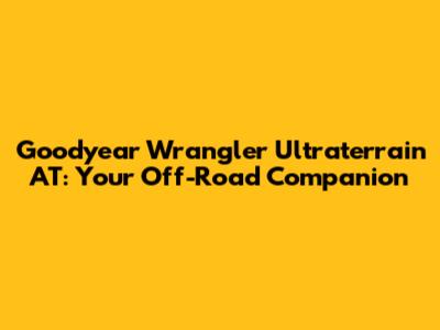Goodyear Wrangler Ultraterrain AT: Your Off-Road Companion