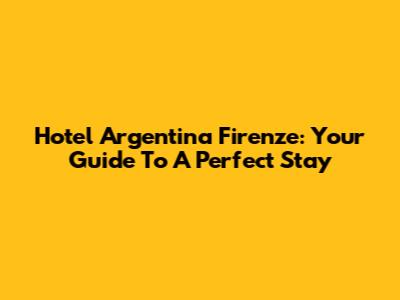 Hotel Argentina Firenze: Your Guide To A Perfect Stay