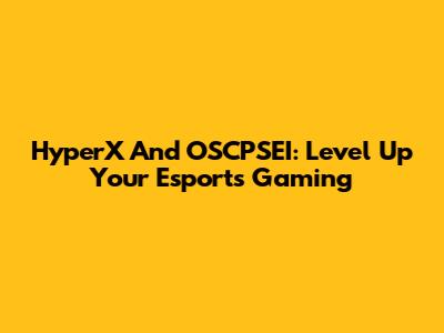 HyperX And OSCPSEI: Level Up Your Esports Gaming