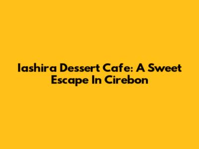 Iashira Dessert Cafe: A Sweet Escape In Cirebon