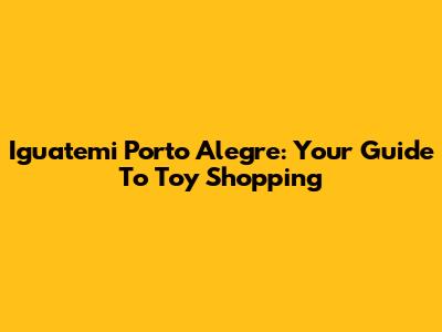 Iguatemi Porto Alegre: Your Guide To Toy Shopping