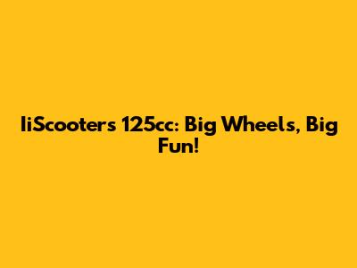 IiScooters 125cc: Big Wheels, Big Fun!