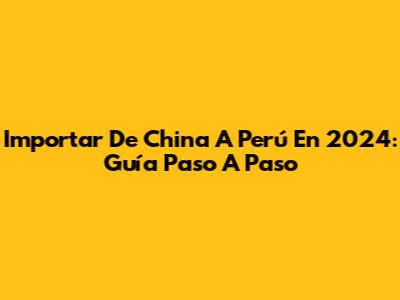 Importar De China A Perú En 2024: Guía Paso A Paso