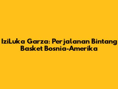 IziLuka Garza: Perjalanan Bintang Basket Bosnia-Amerika
