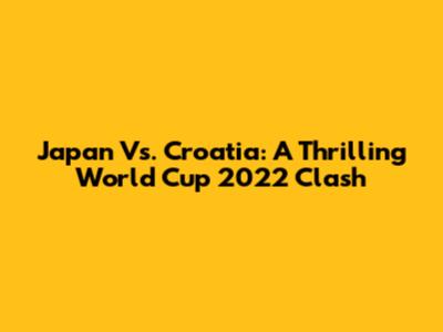 Japan Vs. Croatia: A Thrilling World Cup 2022 Clash