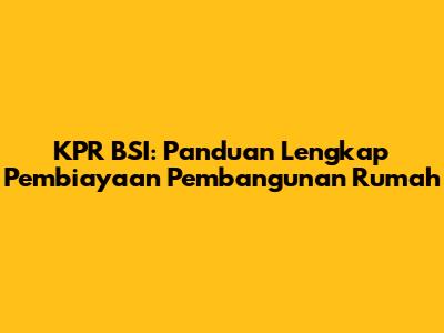 KPR BSI: Panduan Lengkap Pembiayaan Pembangunan Rumah