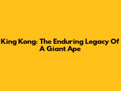 King Kong: The Enduring Legacy Of A Giant Ape